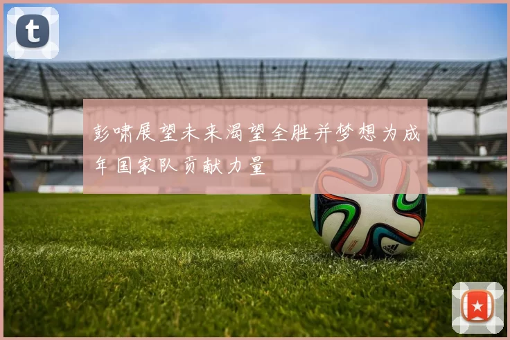 彭啸展望未来渴望全胜并梦想为成年国家队贡献力量
