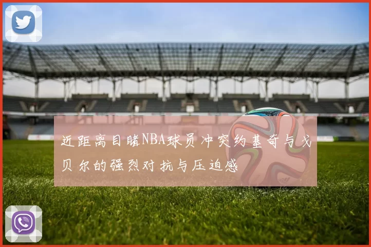 近距离目睹NBA球员冲突约基奇与戈贝尔的强烈对抗与压迫感