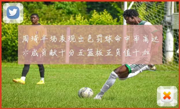 周琦半场表现出色罚球命中率高达六成贡献十分五篮板正负值十加