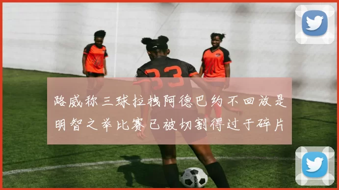 路威称三球拉拽阿德巴约不回放是明智之举比赛已被切割得过于碎片化