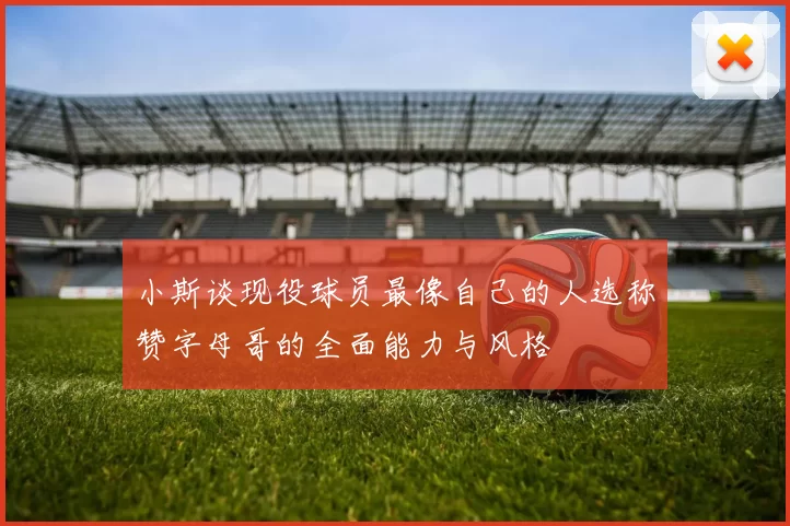 小斯谈现役球员最像自己的人选称赞字母哥的全面能力与风格
