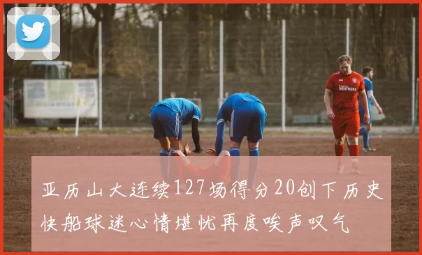 亚历山大连续127场得分20创下历史快船球迷心情堪忧再度唉声叹气