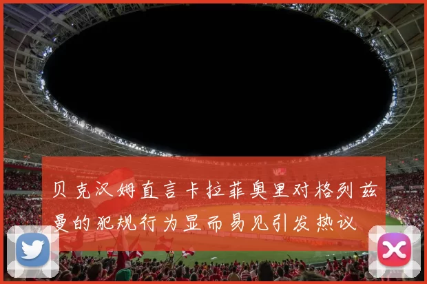 贝克汉姆直言卡拉菲奥里对格列兹曼的犯规行为显而易见引发热议