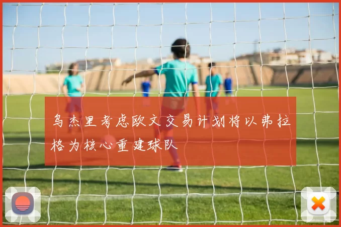 乌杰里考虑欧文交易计划将以弗拉格为核心重建球队