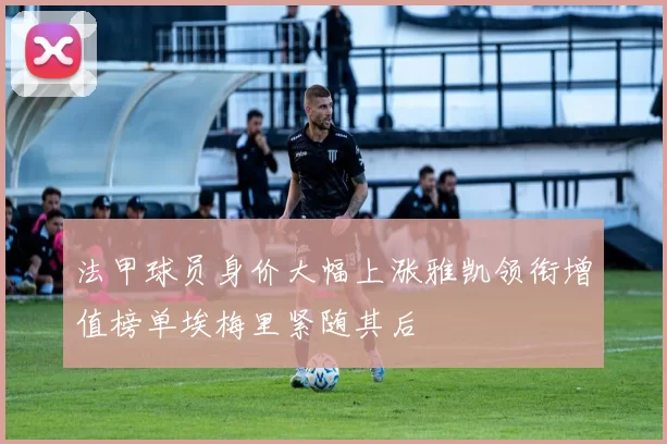法甲球员身价大幅上涨雅凯领衔增值榜单埃梅里紧随其后
