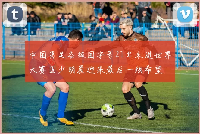 中国男足各级国字号21年未进世界大赛国少明晨迎来最后一线希望
