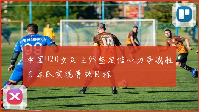 中国U20女足主帅坚定信心力争战胜日本队实现晋级目标