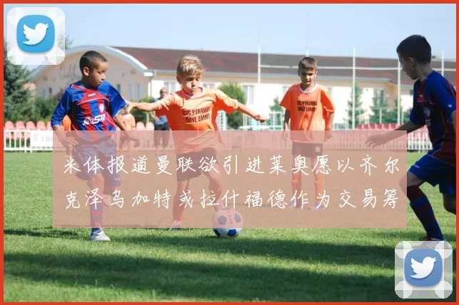 米体报道曼联欲引进莱奥愿以齐尔克泽乌加特或拉什福德作为交易筹码
