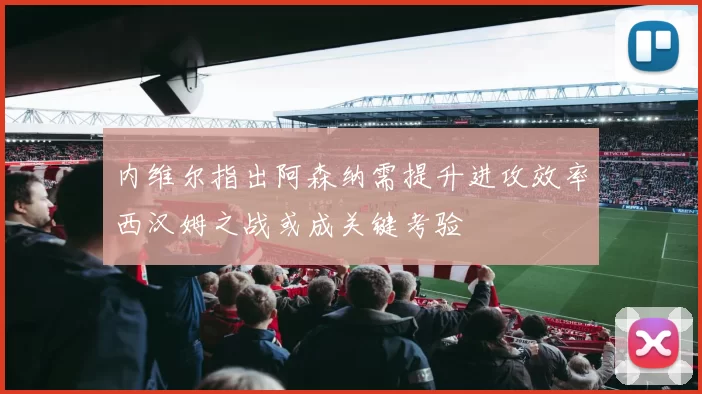 内维尔指出阿森纳需提升进攻效率西汉姆之战或成关键考验