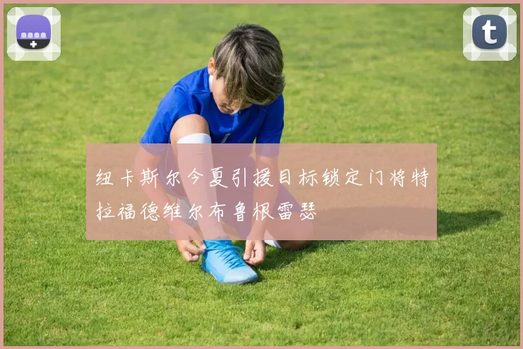 纽卡斯尔今夏引援目标锁定门将特拉福德维尔布鲁根雷瑟