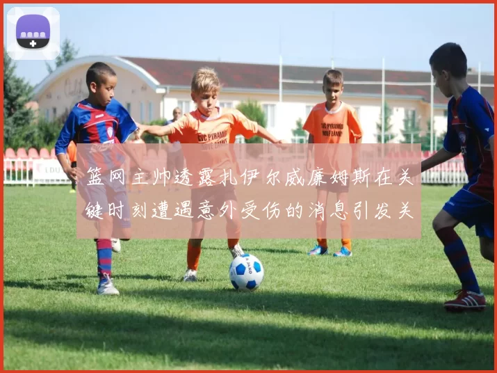篮网主帅透露扎伊尔威廉姆斯在关键时刻遭遇意外受伤的消息引发关注