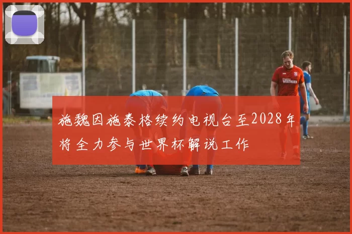 施魏因施泰格续约电视台至2028年将全力参与世界杯解说工作