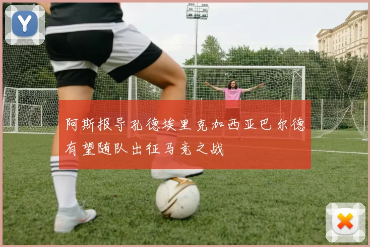 阿斯报导孔德埃里克加西亚巴尔德有望随队出征马竞之战
