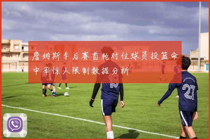 詹姆斯季后赛首轮对位球员投篮命中率惊人限制数据分析