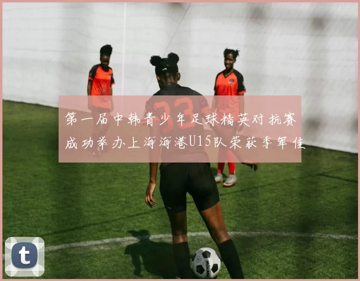第一届中韩青少年足球精英对抗赛成功举办上海海港U15队荣获季军佳绩