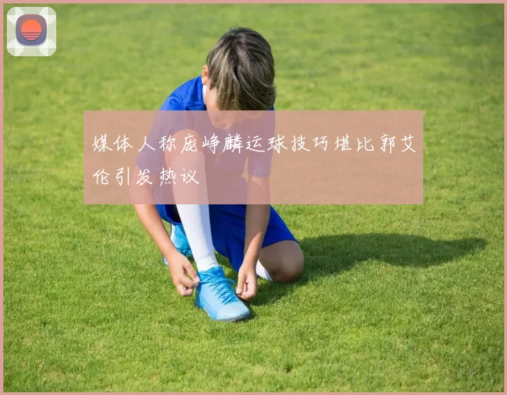 媒体人称庞峥麟运球技巧堪比郭艾伦引发热议