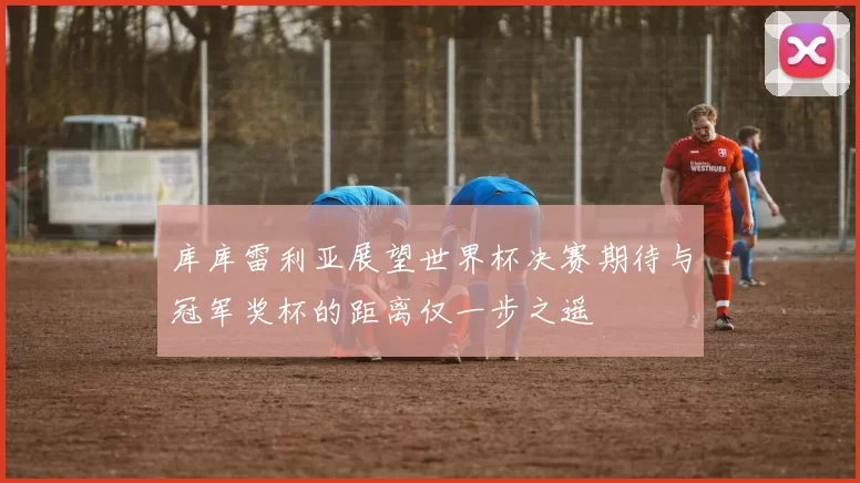 库库雷利亚展望世界杯决赛期待与冠军奖杯的距离仅一步之遥
