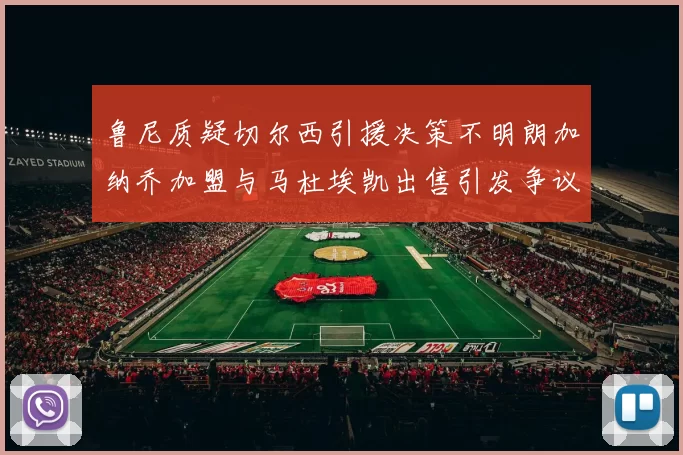 鲁尼质疑切尔西引援决策不明朗加纳乔加盟与马杜埃凯出售引发争议