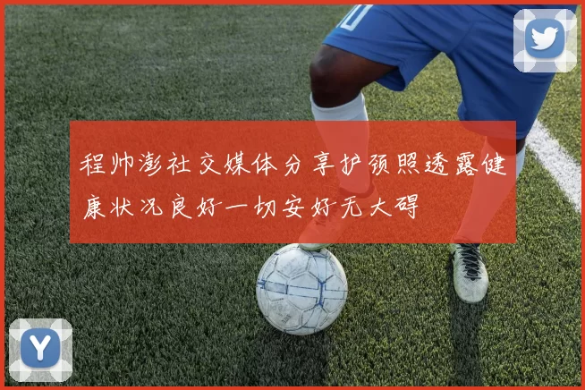 程帅澎社交媒体分享护颈照透露健康状况良好一切安好无大碍