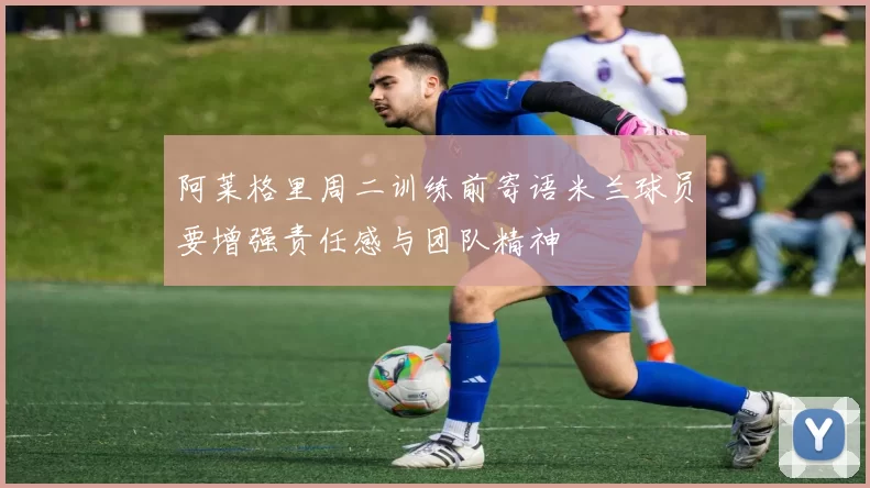 阿莱格里周二训练前寄语米兰球员要增强责任感与团队精神