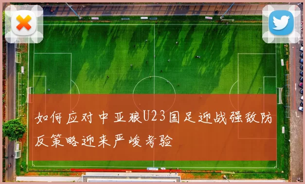 如何应对中亚狼U23国足迎战强敌防反策略迎来严峻考验
