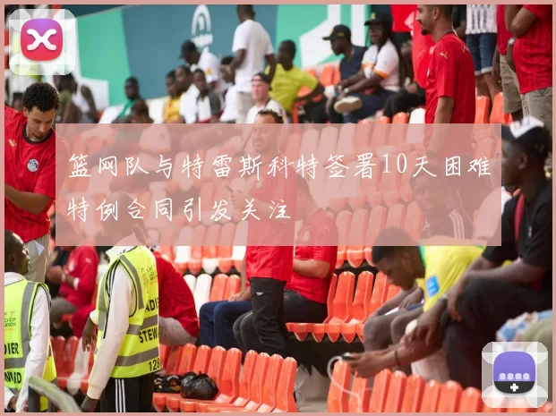 篮网队与特雷斯科特签署10天困难特例合同引发关注