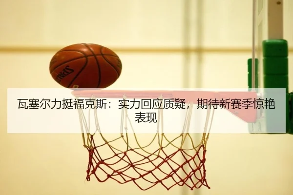 瓦塞尔力挺福克斯：实力回应质疑，期待新赛季惊艳表现 - MilanSports